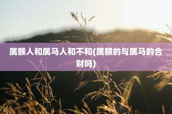 属猴人和属马人和不和(属猴的与属马的合财吗)