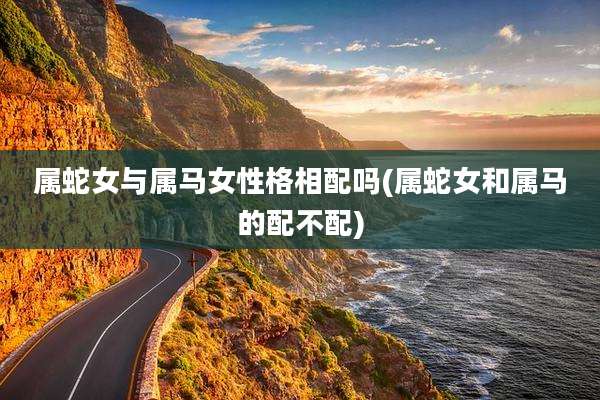 属蛇女与属马女性格相配吗(属蛇女和属马的配不配)