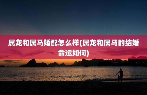 属龙和属马婚配怎么样(属龙和属马的结婚命运如何)