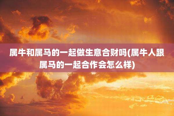 属牛和属马的一起做生意合财吗(属牛人跟属马的一起合作会怎么样)