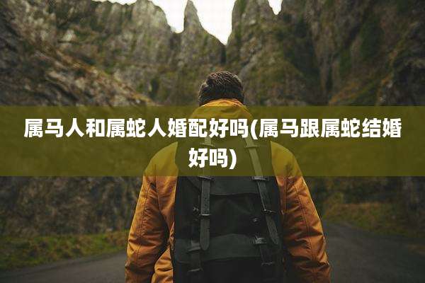 属马人和属蛇人婚配好吗(属马跟属蛇结婚好吗)