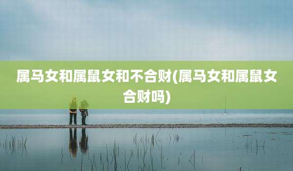 属马女和属鼠女和不合财(属马女和属鼠女合财吗)