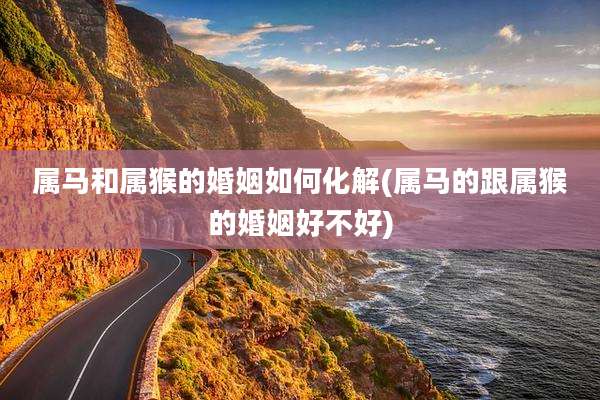 属马和属猴的婚姻如何化解(属马的跟属猴的婚姻好不好)