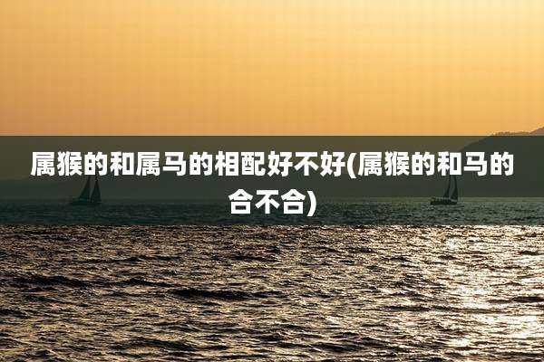 属猴的和属马的相配好不好(属猴的和马的合不合)