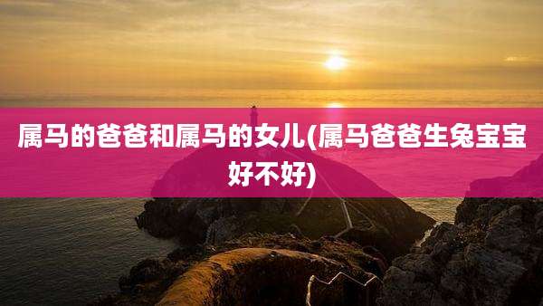 属马的爸爸和属马的女儿(属马爸爸生兔宝宝好不好)