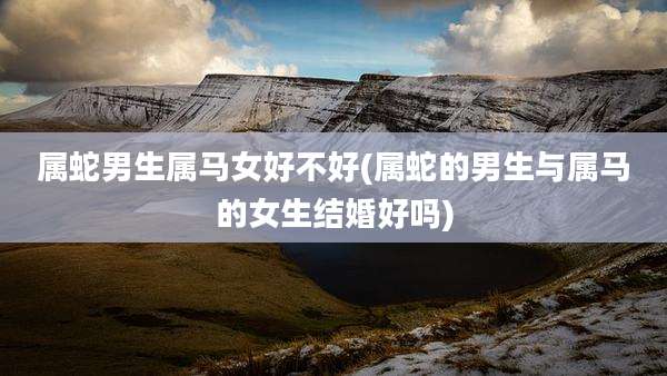 属蛇男生属马女好不好(属蛇的男生与属马的女生结婚好吗)