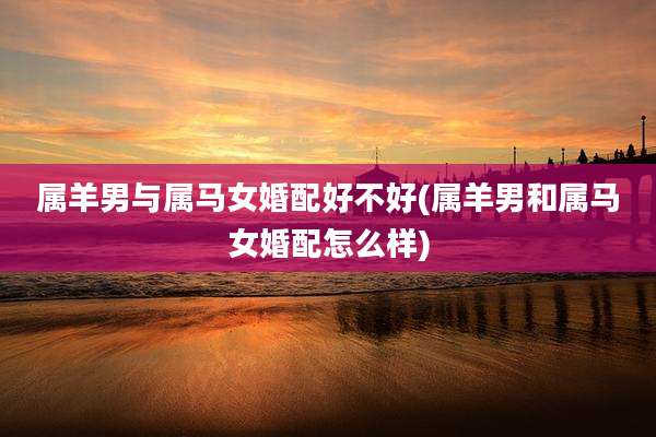 属羊男与属马女婚配好不好(属羊男和属马女婚配怎么样)