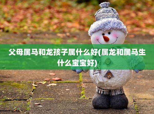 父母属马和龙孩子属什么好(属龙和属马生什么宝宝好)