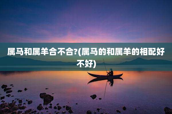 属马和属羊合不合?(属马的和属羊的相配好不好)