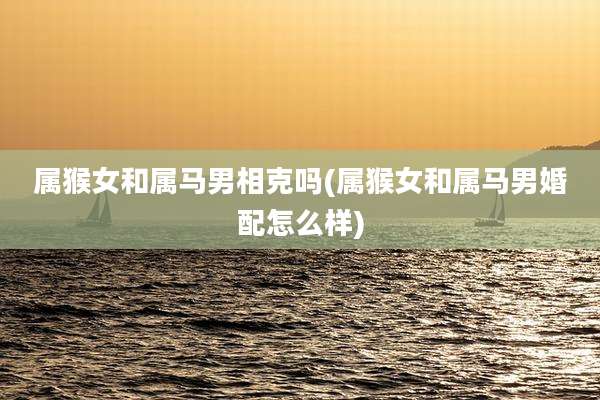 属猴女和属马男相克吗(属猴女和属马男婚配怎么样)