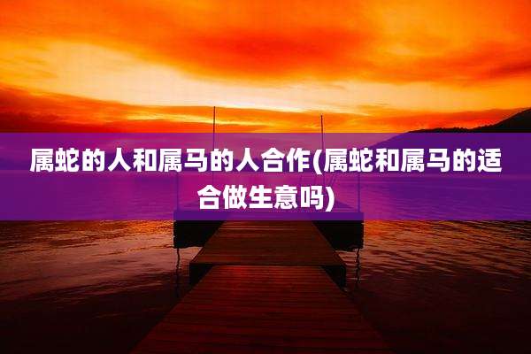 属蛇的人和属马的人合作(属蛇和属马的适合做生意吗)