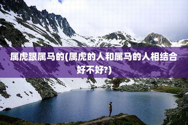 属虎跟属马的(属虎的人和属马的人相结合好不好?)