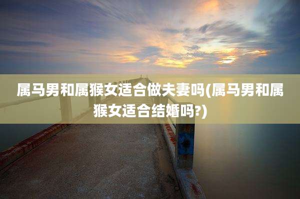 属马男和属猴女适合做夫妻吗(属马男和属猴女适合结婚吗?)