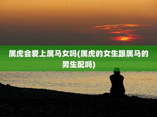属虎会爱上属马女吗(属虎的女生跟属马的男生配吗)