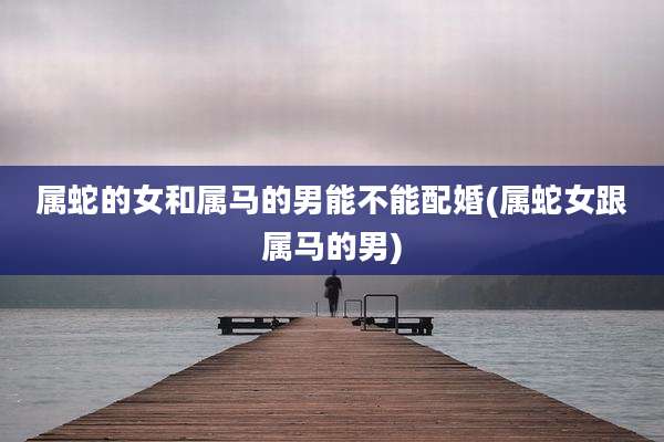 属蛇的女和属马的男能不能配婚(属蛇女跟属马的男)