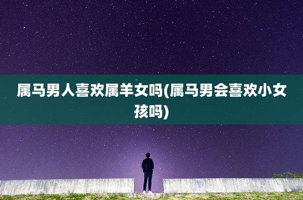 属马男人喜欢属羊女吗(属马男会喜欢小女孩吗)