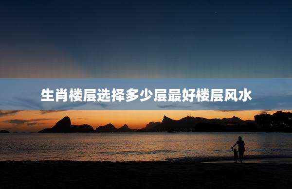 生肖楼层选择多少层最好楼层风水