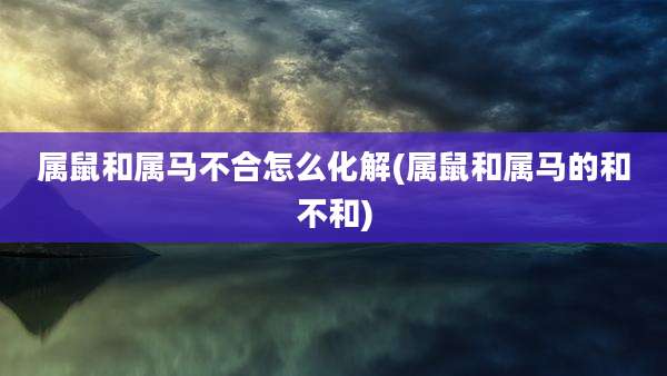 属鼠和属马不合怎么化解(属鼠和属马的和不和)