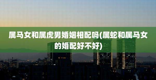 属马女和属虎男婚姻相配吗(属蛇和属马女的婚配好不好)
