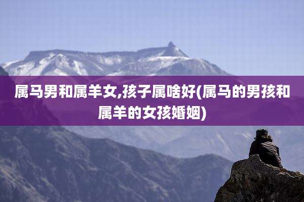 属马男和属羊女,孩子属啥好(属马的男孩和属羊的女孩婚姻)