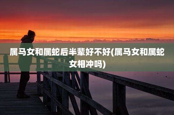 属马女和属蛇后半辈好不好(属马女和属蛇女相冲吗)