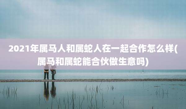 2021年属马人和属蛇人在一起合作怎么样(属马和属蛇能合伙做生意吗)