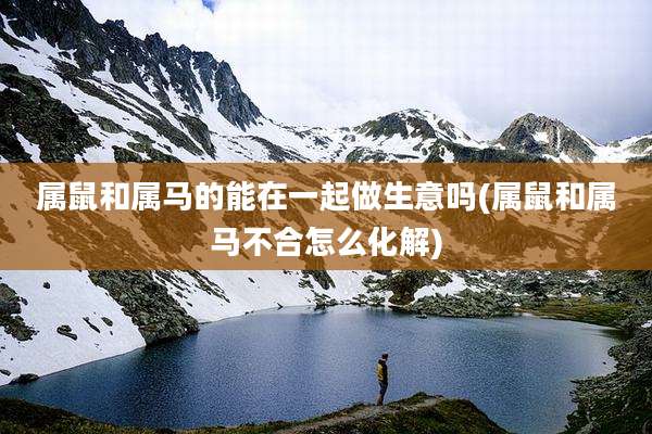 属鼠和属马的能在一起做生意吗(属鼠和属马不合怎么化解)