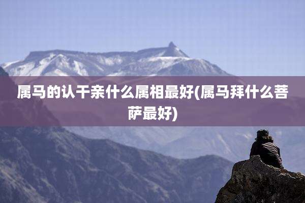 属马的认干亲什么属相最好(属马拜什么菩萨最好)