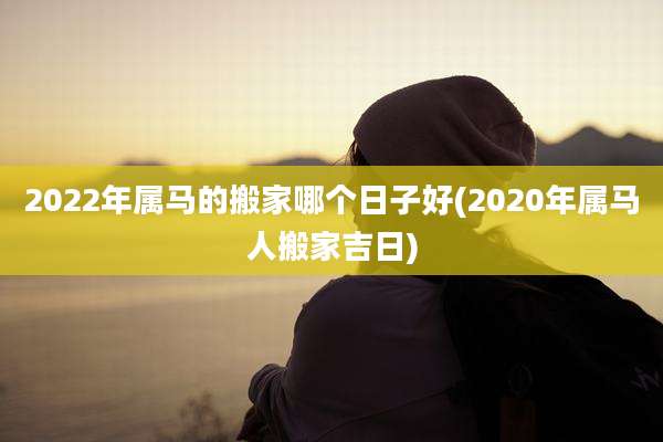 2022年属马的搬家哪个日子好(2020年属马人搬家吉日)