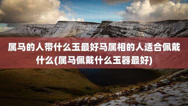属马的人带什么玉最好马属相的人适合佩戴什么(属马佩戴什么玉器最好)