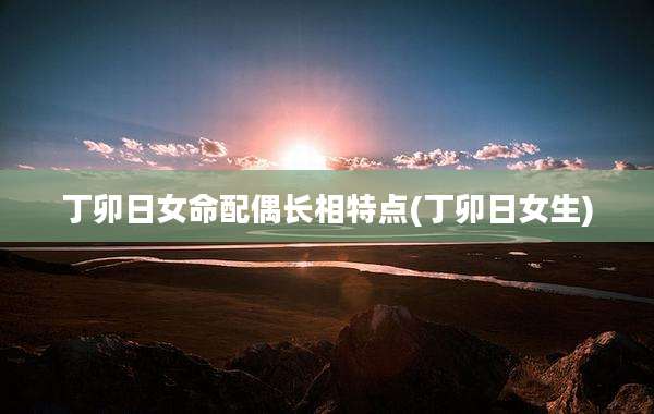 丁卯日女命配偶长相特点(丁卯日女生)