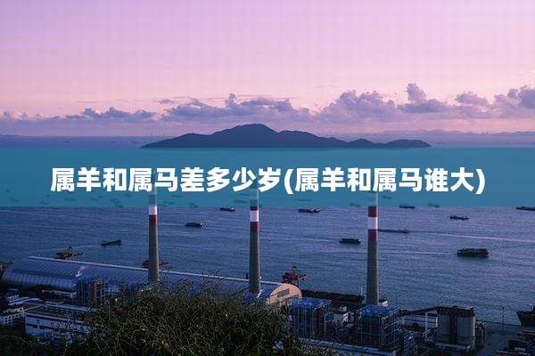 属羊和属马差多少岁(属羊和属马谁大)