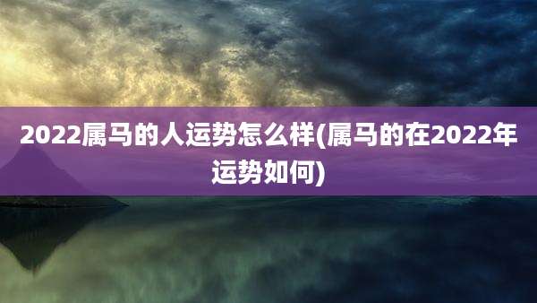 2022属马的人运势怎么样(属马的在2022年运势如何)