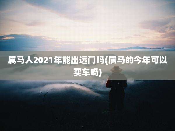 属马人2021年能出远门吗(属马的今年可以买车吗)