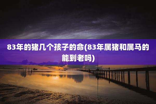 83年的猪几个孩子的命(83年属猪和属马的能到老吗)