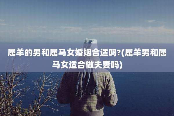 属羊的男和属马女婚姻合适吗?(属羊男和属马女适合做夫妻吗)