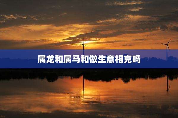 属龙和属马和做生意相克吗