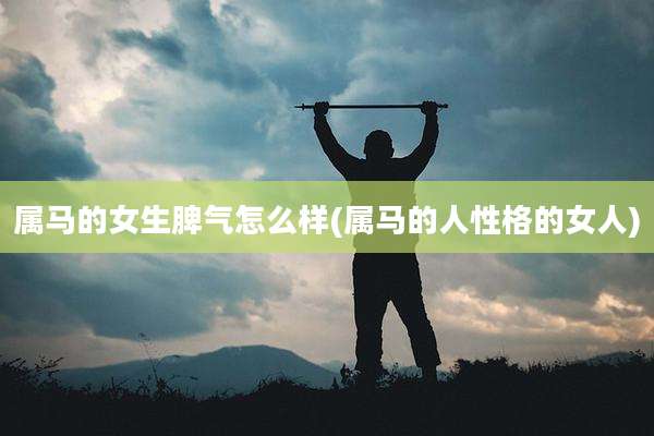 属马的女生脾气怎么样(属马的人性格的女人)