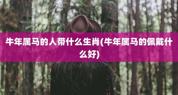 牛年属马的人带什么生肖(牛年属马的佩戴什么好)