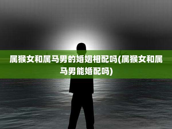 属猴女和属马男的婚姻相配吗(属猴女和属马男能婚配吗)