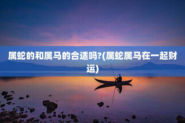 属蛇的和属马的合适吗?(属蛇属马在一起财运)