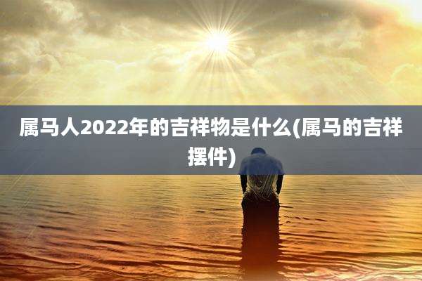 属马人2022年的吉祥物是什么(属马的吉祥摆件)