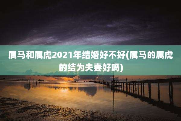 属马和属虎2021年结婚好不好(属马的属虎的结为夫妻好吗)