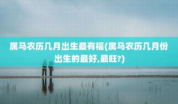 属马农历几月出生最有福(属马农历几月份出生的最好,最旺?)