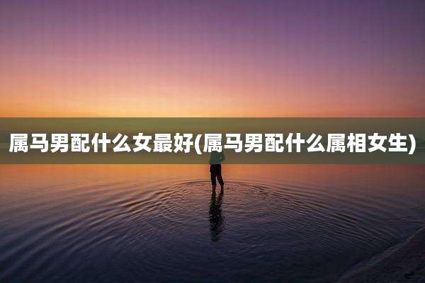 属马男配什么女最好(属马男配什么属相女生)