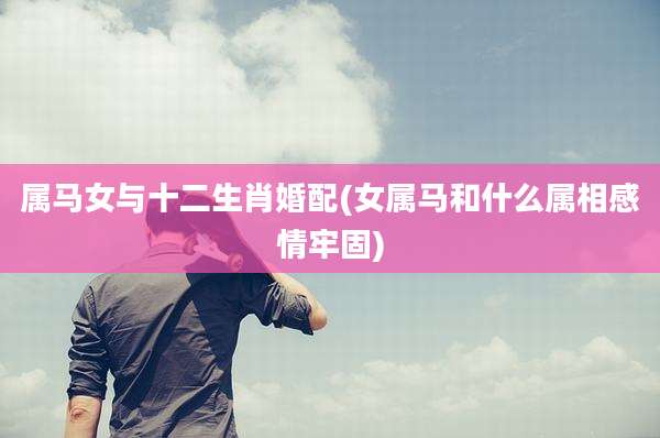 属马女与十二生肖婚配(女属马和什么属相感情牢固)