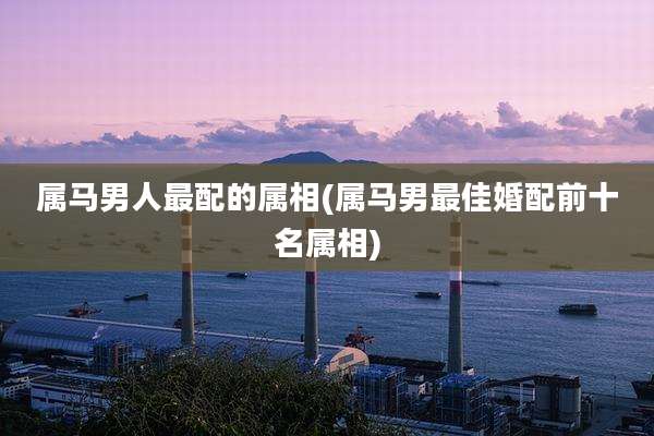 属马男人最配的属相(属马男最佳婚配前十名属相)