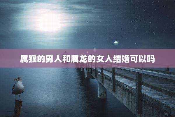 属猴的男人和属龙的女人结婚可以吗