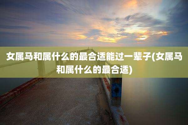 女属马和属什么的最合适能过一辈子(女属马和属什么的最合适)