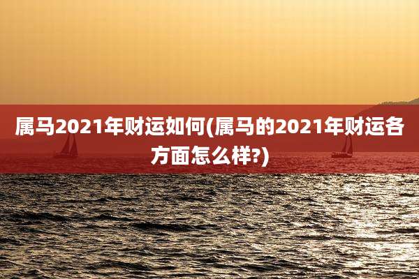 属马2021年财运如何(属马的2021年财运各方面怎么样?)